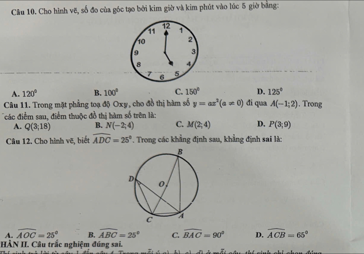 Cho hình vẽ, số đo của góc tạo bởi kim giờ và kim phút vào lúc 5 giờ bằng:
12
11 1
10 2
9
3
8 4
7 6 5
A. 120° B. 100° C. 150° D. 125°
Câu 11. Trong mặt phẳng toạ độ Oxy, cho đồ thị hàm số y=ax^2(a!= 0) đi qua A(-1;2). Trong
các điểm sau, điểm thuộc đồ thị hàm số trên là:
A. Q(3;18) B. N(-2;4) C. M(2;4) D. P(3;9)
Câu 12. Cho hình vẽ, biết widehat ADC=25°. Trong các khẳng định sau, khẳng định sai là:
A. widehat AOC=25° B. widehat ABC=25° C. widehat BAC=90° D. widehat ACB=65°
HÀN II. Câu trắc nghiệm đúng sai.
L1
z: