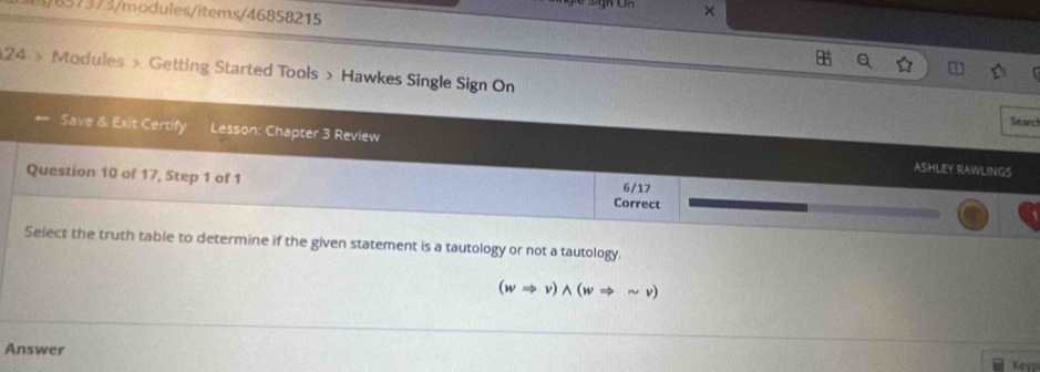 657573/modules/items/46858215 
× 
24 》 Modules » Getting Started Tools > Hawkes Single Sign On 
Searc 
Save & Exit Certify Lesson: Chapter 3 Review ASHLEY RAWLINGS 
Question 10 of 17, Step 1 of 1 
6/17 
Correct 
Select the truth table to determine if the given statement is a tautology or not a tautology.
(wRightarrow v)wedge (wRightarrow sim v)
Answer 
Keyp