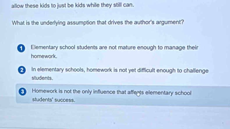 allow these kids to just be kids while they still can.
What is the underlying assumption that drives the author's argument?
Elementary school students are not mature enough to manage their
homework.
2 In elementary schools, homework is not yet difficult enough to challenge
students.
Homework is not the only influence that afferts elementary school
students' success.