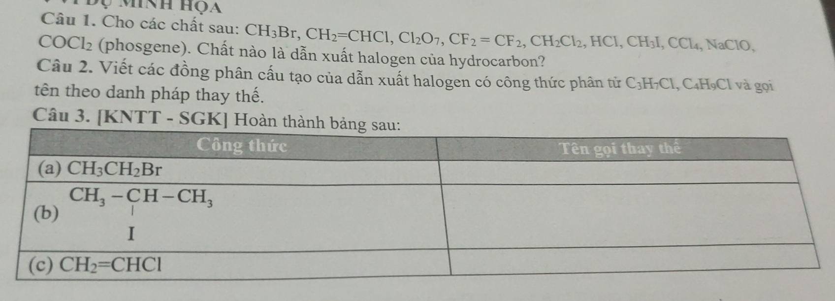 Cho các chất sau: CH_3Br,CH_2=CHCl,Cl_2O_7,CF_2=CF_2,CH_2Cl_2, ,HCI,CH_3I,CCl_4,NaClO,
COCl_2 (phosgene). Chất nào là dẫn xuất halogen của hydrocarbon?
Câu 2. Viết các đồng phân cấu tạo của dẫn xuất halogen có công thức phân tử C_3H_7Cl ,C_4H_9C Cl và gọi
tên theo danh pháp thay thế.
Câu 3. [KNTT - SGK] Hoàn