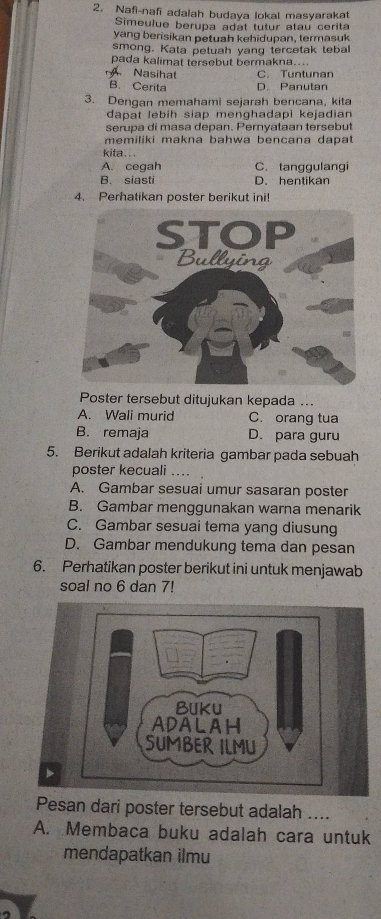 Nafi-nafi adalah budaya lokal masyarakat
Simeulue berupa adat tutur atau cerita
yang berisikan petuah kehidupan, termasuk
smong. Kata petuah yang tercetak tebal
pada kalimat tersebut bermakna....
A. Nasihat C. Tuntunan
B. Cerita D. Panutan
3. Dengan memahami sejarah bencana, kita
dapat lebih siap menghadapi kejadian
serupa di masa depan. Pernyataan tersebut
memiliki makna bahwa bencana dapat
kita...
A. cegah C. tanggulangi
B. siasti D. hentikan
4. Perhatikan poster berikut ini!
Poster tersebut ditujukan kepada ...
A. Wali murid C. orang tua
B. remaja D. para guru
5. Berikut adalah kriteria gambar pada sebuah
poster kecuali ..
A. Gambar sesuai umur sasaran poster
B. Gambar menggunakan warna menarik
C. Gambar sesuai tema yang diusung
D. Gambar mendukung tema dan pesan
6. Perhatikan poster berikut ini untuk menjawab
soal no 6 dan 7!
Pesan dari poster tersebut adalah ....
A. Membaca buku adalah cara untuk
mendapatkan ilmu