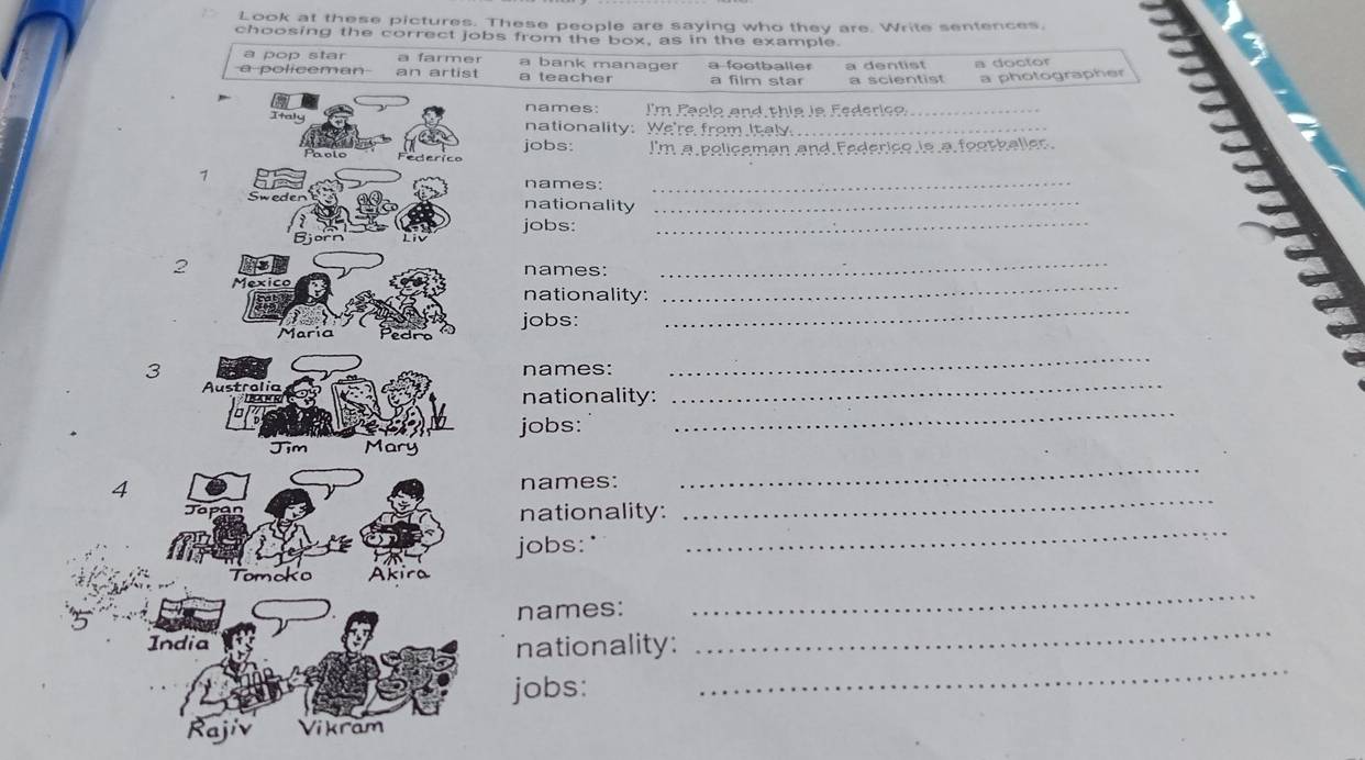 Look at these pictures. These people are saying who they are. Write sentences,
choosing the correct jobs from the box, as in the example.
a pop star a farmer a bank manager a footballer a dentist a doctor
a policeman an artist a teacher a film star a scientist a photographer
names: I'm Paglo and this is Federico_
Italy nationality: We're from Italy_
jobs:
holo I'm a policeman and Federice is a footballer.
1
names:_
_
oweden nationality_
jobs:
2 names:_
Mexico nationality:_
jobs:
María Pedrn
_
3 names:
_
_
Australia nationality:
R
_
jobs:
Tim Mary
4 names:
_
Jops nationality:
_
jobs:'
_
Tomoko Akira
_
names:
_
India
_
nationality:
jobs:
Rajiv Vikram