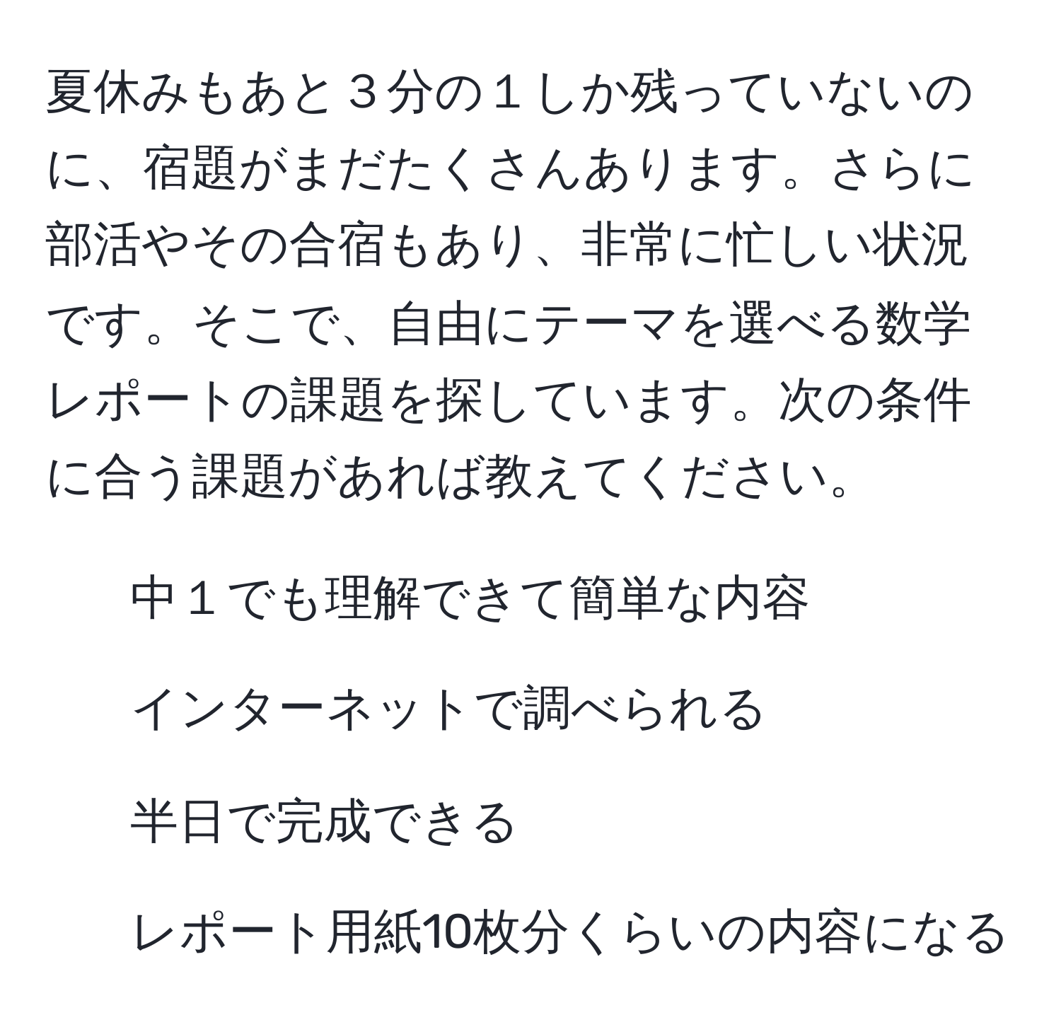 夏休みもあと３分の１しか残っていないのに、宿題がまだたくさんあります。さらに部活やその合宿もあり、非常に忙しい状況です。そこで、自由にテーマを選べる数学レポートの課題を探しています。次の条件に合う課題があれば教えてください。  
- 中１でも理解できて簡単な内容  
- インターネットで調べられる  
- 半日で完成できる  
- レポート用紙10枚分くらいの内容になる