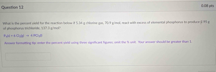 What is the percent yield for the reaction below if 5.34 g chlorine gas, 70.9 g/mol, react with excess of elemental phosphorus to produce 2.95 g
of phosphorus trichloride, 137.3 g/mol?
P_4(s)+6Cl_2(g)to 4PCl_3(l)
Answer formatting tip: enter the percent yield using three signifcant figures; omit the % unit. Your answer should be greater than 1.