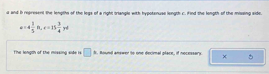 α and b represent the lengths of the legs of a right triangle with hypotenuse length c. Find the length of the missing side.
a=4 1/5 ft, c=15 3/4 yd
The length of the missing side is □ ft. . Round answer to one decimal place, if necessary. ×