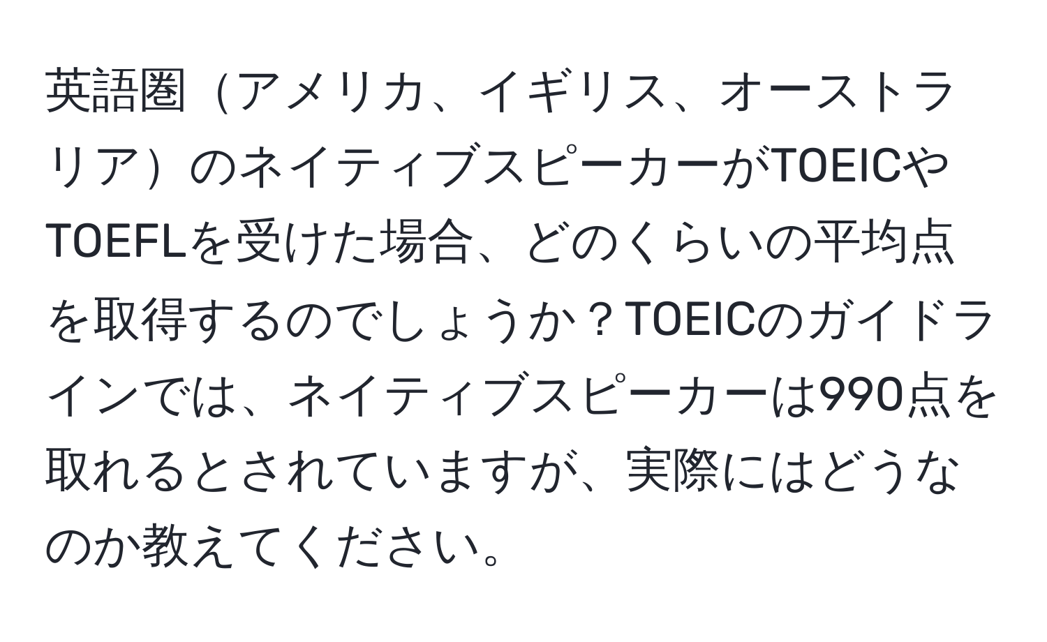 英語圏アメリカ、イギリス、オーストラリアのネイティブスピーカーがTOEICやTOEFLを受けた場合、どのくらいの平均点を取得するのでしょうか？TOEICのガイドラインでは、ネイティブスピーカーは990点を取れるとされていますが、実際にはどうなのか教えてください。