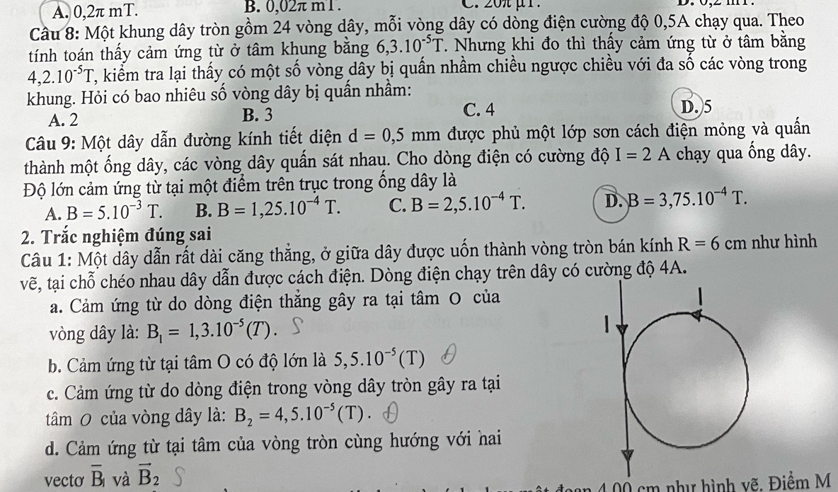 A. 0,2π mT. B. 0,02π m1 . C. 20μ1.
Câu 8: Một khung dây tròn gồm 24 vòng dây, mỗi vòng dây có dòng điện cường độ 0,5A chạy qua. Theo
tính toán thấy cảm ứng từ ở tâm khung bằng 6,3.10^(-5)T. Nhưng khi đo thì thấy cảm ứng từ ở tâm bằng
4,2.10^(-5)T 2, kiểm tra lại thấy có một số vòng dây bị quấn nhầm chiều ngược chiều với đa số các vòng trong
khung. Hỏi có bao nhiêu số vòng dây bị quấn nhầm: D. 5
A. 2 B. 3
C. 4
Câu 9: Một dây dẫn đường kính tiết diện d=0,5mm được phủ một lớp sơn cách điện mỏng và quấn
thành một ống dây, các vòng dây quần sát nhau. Cho dòng điện có cường độ I=2A chạy qua ống dây.
Độ lớn cảm ứng từ tại một điểm trên trục trong ống dây là
A. B=5.10^(-3)T. B. B=1,25.10^(-4)T. C. B=2,5.10^(-4)T. D. B=3,75.10^(-4)T.
2. Trắc nghiệm đúng sai
Câu 1: Một dây dẫn rất dài căng thẳng, ở giữa dây được uốn thành vòng tròn bán kính R=6cm như hình
vẽ, tại chỗ chéo nhau dây dẫn được cách điện. Dòng điện chạy trên dây có cường độ 4A.
a. Cảm ứng từ do dòng điện thăng gây ra tại tâm O của
vòng dây là: B_1=1,3.10^(-5)(T).
b. Cảm ứng từ tại tâm O có độ lớn là 5,5.10^(-5)(T)
c. Cảm ứng từ do dòng điện trong vòng dây tròn gây ra tại
tâm O của vòng dây là: B_2=4,5.10^(-5)(T)
d. Cảm ứng từ tại tâm của vòng tròn cùng hướng với hai
vecto overline B_1 và vector B_2
1 4 00 cm như hình vẽ. Điểm M