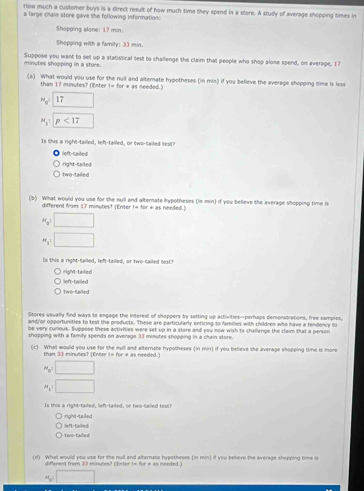 How much a customer buys is a direct result of how much time they spend in a store. A study of average shopping times in
a large chain store gave the following information:
Shopping alone: 17 min.
Shopping with a family: 33 min.
Suppose you want to set up a statistical test to challenge the claim that people who shop alone spend, on average, 17
minutes shopping in a store.
(a) What would you use for the null and alternate hypotheses (in min) if you believe the average shopping time is less
than 17 minutes? (Enter != for ≠ as needed.)
H_0: 17 □
H_1 : p<17</tex> □ 
Is this a right-tailed, left-tailed, or two-tailed test?
left-tailed
right-tailed
two-tailed
(b) What would you use for the null and alternate hypotheses (in min) if you believe the average shopping time is
different from 17 minutes? (Enter != for * as needed.)
H_0:□
H_1:□
Is this a right-tailed, left-tailed, or two-tailed test?
right-tailed
left-tailed
two-tailed
Stores usually find ways to engage the interest of shoppers by setting up activities—perhaps demonstrations, free samples,
and/or opportunities to test the products. These are particularly enticing to families with children who have a tendency to
be very curious. Suppose these activities were set up in a store and you now wish to challenge the claim that a person
shopping with a family spends on average 33 minutes shopping in a chain store.
(c) What would you use for the null and alternate hypotheses (in min) if you believe the average shopping time is more
than 33 minutes? (Enter != for ≠ as needed.)
H_0:□
H_1:□
Is this a right-tailed, left-tailed, or two-tailed test?
right-tailed
left-tailed
two-tailed
(d) What would you use for the null and alternate hypotheses (in min) if you believe the average shopping time is
different from 33 minutes? (Enter != for ≠ as needed.)
H_0□