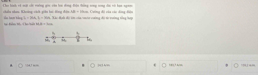 CS3 4: Cho hình vệ mặt cát vuỡng góc của hai dòng điện thắng song song dài vô hạn ngược
chiều nhau. Khoāng cách giữa hai đòng điệu AB=10cm Cường độ của các dòng điện
lần lượt bằng I_2=20A, I_2=30A A. Xác định độ lớn của vecto cường độ từ trường tổng hợp
tại điểm M:. Cho biết MAB=300
I_1 I_2
M_1 A M_2 M_3
A 134,7 A/m. B 24,5 A/m C 183,7 A/m. D 159; 2 A/m.