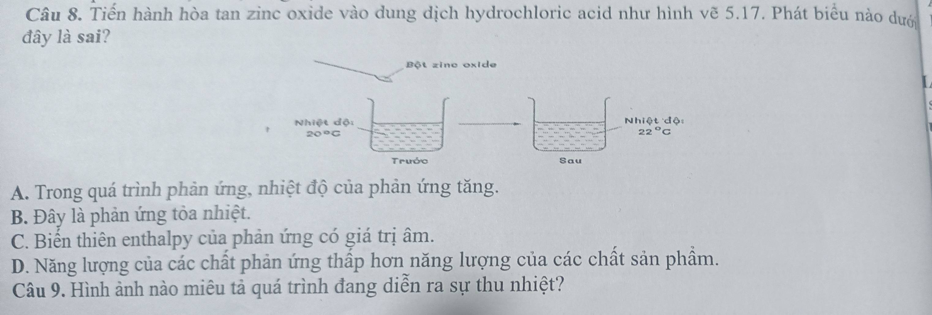 Tiến hành hòa tan zinc oxide vào dung dịch hydrochloric acid như hình vẽ 5.17. Phát biểu nào dưới
đây là sai?
A. Trong quá trình phản ứng, nhiệt độ của phản ứng tăng.
B. Đây là phản ứng tỏa nhiệt.
C. Biến thiên enthalpy của phản ứng có giá trị âm.
D. Năng lượng của các chất phản ứng thấp hơn năng lượng của các chất sản phẩm.
Câu 9. Hình ảnh nào miêu tả quá trình đang diễn ra sự thu nhiệt?