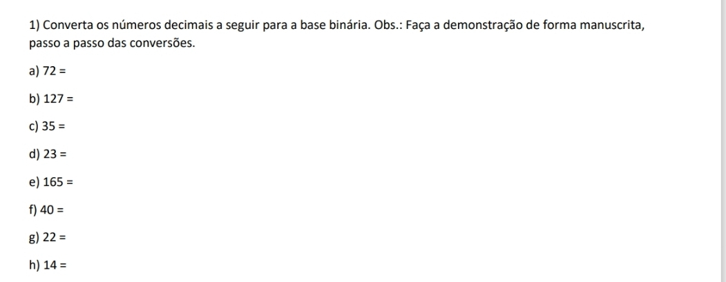 Converta os números decimais a seguir para a base binária. Obs.: Faça a demonstração de forma manuscrita, 
passo a passo das conversões. 
a) 72=
b) 127=
c) 35=
d) 23=
e) 165=
f) 40=
g) 22=
h) 14=