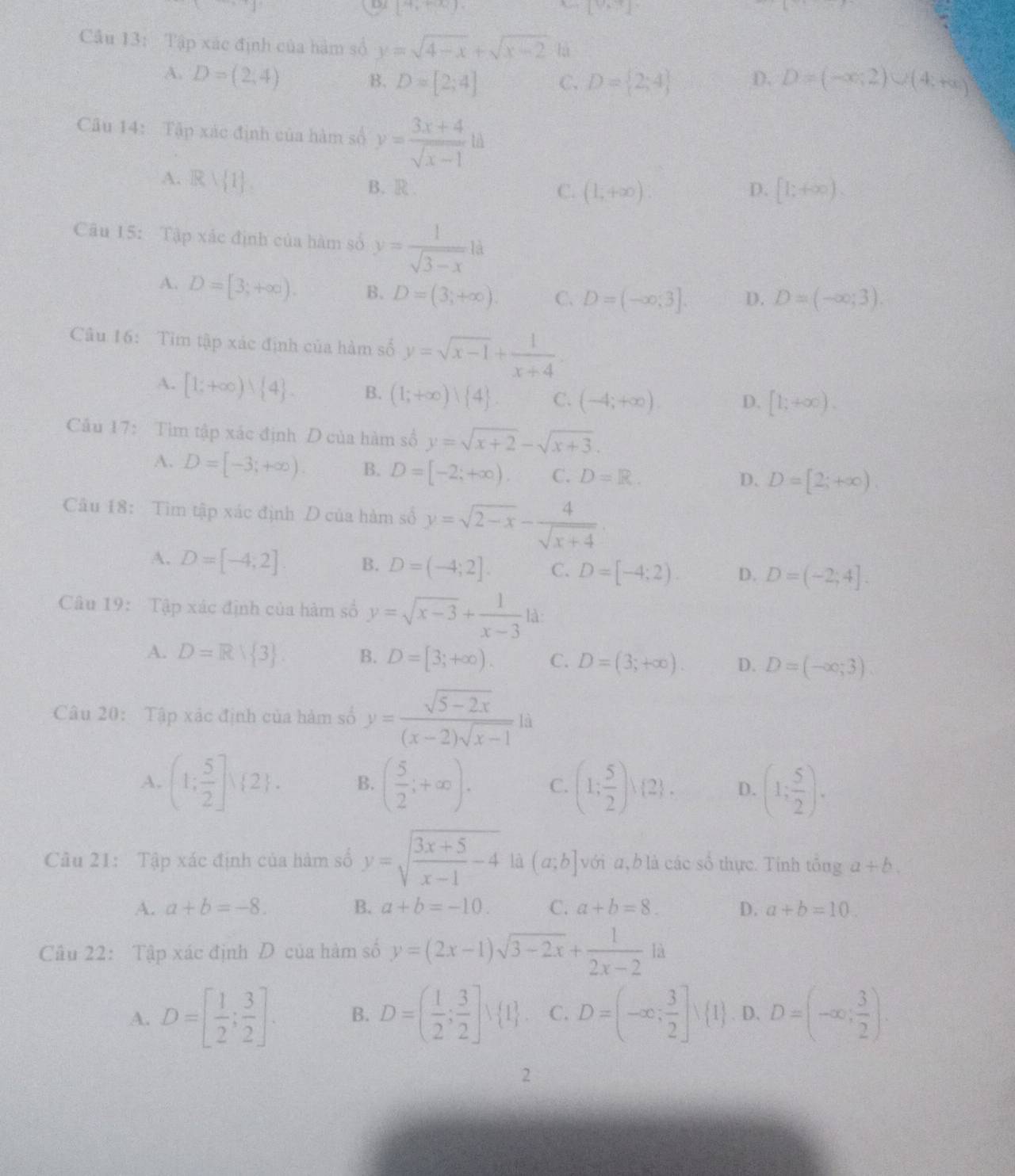 [4,+∈fty ).
[V_M]
Cầu 13: Tập xác định của hàm số y=sqrt(4-x)+sqrt(x-2) là
A. D=(2,4) D. D=(-∈fty ,2)∪ (4,+∈fty )
B. D=[2;4] C. D= 2;4
Câu 14: Tập xác định của hàm số y= (3x+4)/sqrt(x-1) ld
A. Rvee  1 .
B. R C. (1,+∈fty ) D. [1;+∈fty ).
Câu 15: Tập xác định của hàm số y= 1/sqrt(3-x) ld
A. D=[3;+∈fty ). B. D=(3;+∈fty ). C. D=(-∈fty ,3]. D. D=(-∈fty ;3).
Câu 16: Tim tập xác định của hàm số y=sqrt(x-1)+ 1/x+4 
A. [1;+∈fty ) 4 . B. (1;+∈fty ) 4 . C. (-4;+∈fty ). D. [1;+∈fty ).
Câu 17: Tìm tập xác định D của hàm số y=sqrt(x+2)-sqrt(x+3).
A. D=[-3;+∈fty ). B. D=[-2;+∈fty ). C. D=R.
D. D=[2;+∈fty ).
Cầu 18: Tìm tập xác định D của hàm số y=sqrt(2-x)- 4/sqrt(x+4) 
A. D=[-4;2] B. D=(-4;2]. C. D=[-4;2). D. D=(-2;4].
Câu 19: Tập xác định của hàm số y=sqrt(x-3)+ 1/x-3 1dx
A. D=Rvee  3 B. D=[3;+∈fty ). C. D=(3;+∈fty ). D. D=(-∈fty ,-3).
Câu 20: Tập xác định của hàm số y= (sqrt(5-2x))/(x-2)sqrt(x-1) li
A. (1; 5/2 ]vee  2 . B. ( 5/2 ;+∈fty ). C. (1; 5/2 ),(2). D. (1; 5/2 ).
Câu 21: Tập xác định của hàm số y=sqrt(frac 3x+5)x-1-4 là (a;b] vớia,b là các số thực. Tính tông a+b.
A. a+b=-8. B. a+b=-10. C. a+b=8. D. a+b=10.
Câu 22: Tập xác định Đ của hàm số y=(2x-1)sqrt(3-2x)+ 1/2x-2 1a
A. D=[ 1/2 ; 3/2 ]. B. D=( 1/2 ; 3/2 ]vee  1 . C. D=(-∈fty ; 3/2 ]vee  1. D. D=(-∈fty ; 3/2 ).
2