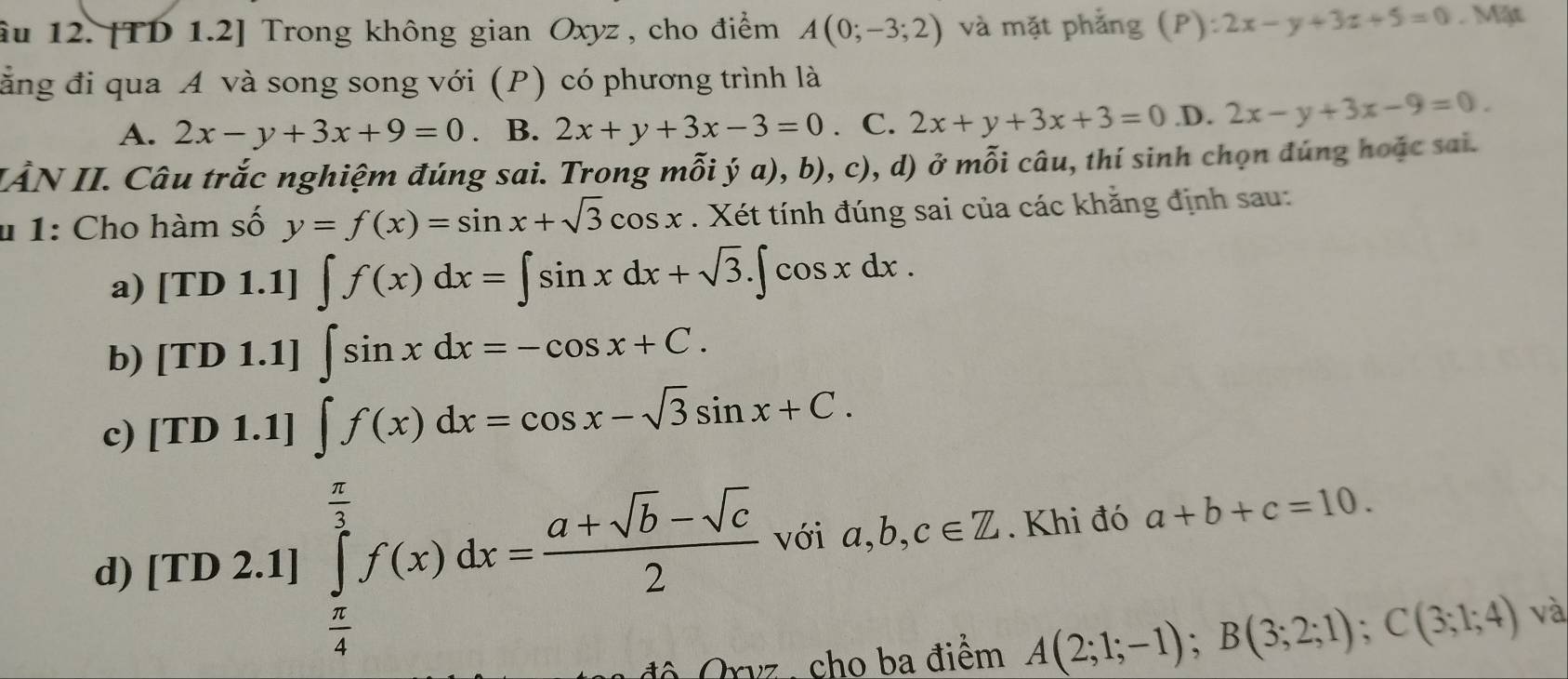 âu 12. [TD 1.2] Trong không gian Oxyz, cho điểm A(0;-3;2) và mặt phẳng (P):2x-y+3z+5=0. Mặt
ằng đi qua A và song song với (P) có phương trình là
A. 2x-y+3x+9=0. B. 2x+y+3x-3=0. C. 2x+y+3x+3=0 .D. 2x-y+3x-9=0. 
IÀN II. Câu trắc nghiệm đúng sai. Trong mỗi ý a), b), c), d) ở mỗi câu, thí sinh chọn đúng hoặc sai.
* 1: Cho hàm số y=f(x)=sin x+sqrt(3)cos x. Xét tính đúng sai của các khằng định sau:
a) [TD 1.1] ∈t f(x)dx=∈t sin xdx+sqrt(3).∈t cos xdx. 
b) [TD 1.1] ∈t sin xdx=-cos x+C. 
c) [TD 1.1] ∈t f(x)dx=cos x-sqrt(3)sin x+C. 
d) [TD 2.1] ∈tlimits _ π /4 ^ π /3 f(x)dx= (a+sqrt(b)-sqrt(c))/2  với a, b, c∈ Z. Khi đó a+b+c=10. 
độ Orvz , cho ba điểm A(2;1;-1); B(3;2;1); C(3;1;4) và