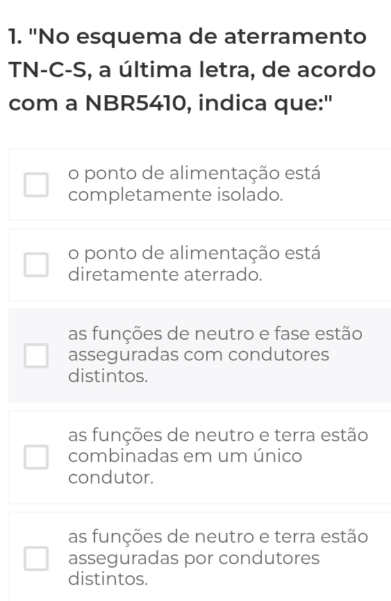 "No esquema de aterramento
TN-C-S, a última letra, de acordo
com a NBR5410, indica que:"
o ponto de alimentação está
completamente isolado.
o ponto de alimentação está
diretamente aterrado.
as funções de neutro e fase estão
asseguradas com condutores
distintos.
as funções de neutro e terra estão
combinadas em um único
condutor.
as funções de neutro e terra estão
asseguradas por condutores
distintos.