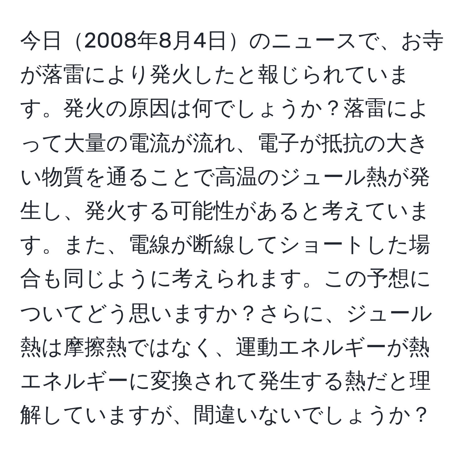 今日2008年8月4日のニュースで、お寺が落雷により発火したと報じられています。発火の原因は何でしょうか？落雷によって大量の電流が流れ、電子が抵抗の大きい物質を通ることで高温のジュール熱が発生し、発火する可能性があると考えています。また、電線が断線してショートした場合も同じように考えられます。この予想についてどう思いますか？さらに、ジュール熱は摩擦熱ではなく、運動エネルギーが熱エネルギーに変換されて発生する熱だと理解していますが、間違いないでしょうか？