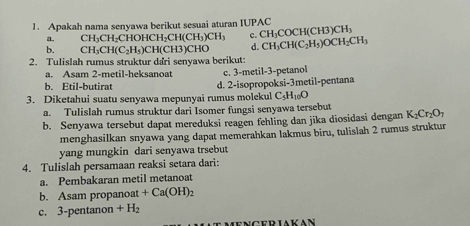 Apakah nama senyawa berikut sesuai aturan IUPAC
a. CH_3CH_2CHOHCH_2CH(CH_3)CH_3 c. CH_3COCH(CH3)CH_3
b. CH_3CH(C_2H_5)CH(CH3)CH 0 d. CH_3CH(C_2H_5)OCH_2CH_3
2. Tulislah rumus struktur dari senyawa berikut:
a. Asam 2 -metil-heksanoat c. 3 -metil- 3 -petanol
b. Etil-butirat d. 2 -isopropoksi-3metil-pentana
3. Diketahui suatu senyawa mepunyai rumus molekul C_5H_10O
a. Tulislah rumus struktur dari Isomer fungsi senyawa tersebut
b. Senyawa tersebut dapat mereduksi reagen fehling dan jika diosidasi dengan K_2Cr_2O_7
menghasilkan snyawa yang dapat memerahkan lakmus biru, tulislah 2 rumus struktur
yang mungkin dari senyawa trsebut
4. Tulislah persamaan reaksi setara dari:
a. Pembakaran metil metanoat
b. Asam propanoat +Ca(OH)_2
c. 3 -pentanon +H_2
menceriakan