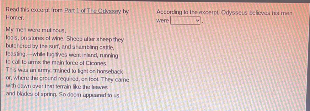 Read this excerpt from Part 1 of The Odyssey by According to the excerpt, Odysseus believes his men 
Homer. 
were 

My men were mutinous, 
fools, on stores of wine. Sheep after sheep they 
butchered by the surf, and shambling cattle, 
feasting,—while fugitives went inland, running 
to call to arms the main force of Cicones. 
This was an army, trained to fight on horseback 
or, where the ground required, on foot. They came 
with dawn over that terrain like the leaves 
and blades of spring. So doom appeared to us