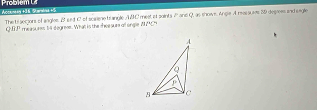 Problem 
Accuracy +36, Stamina +5 
The trisectors of angles B and C of scalene triangle ABC meet at points P and Q, as shown. Angle A measures 39 degrees and angle
QBP measures 14 degrees. What is the measure of angle BPC?