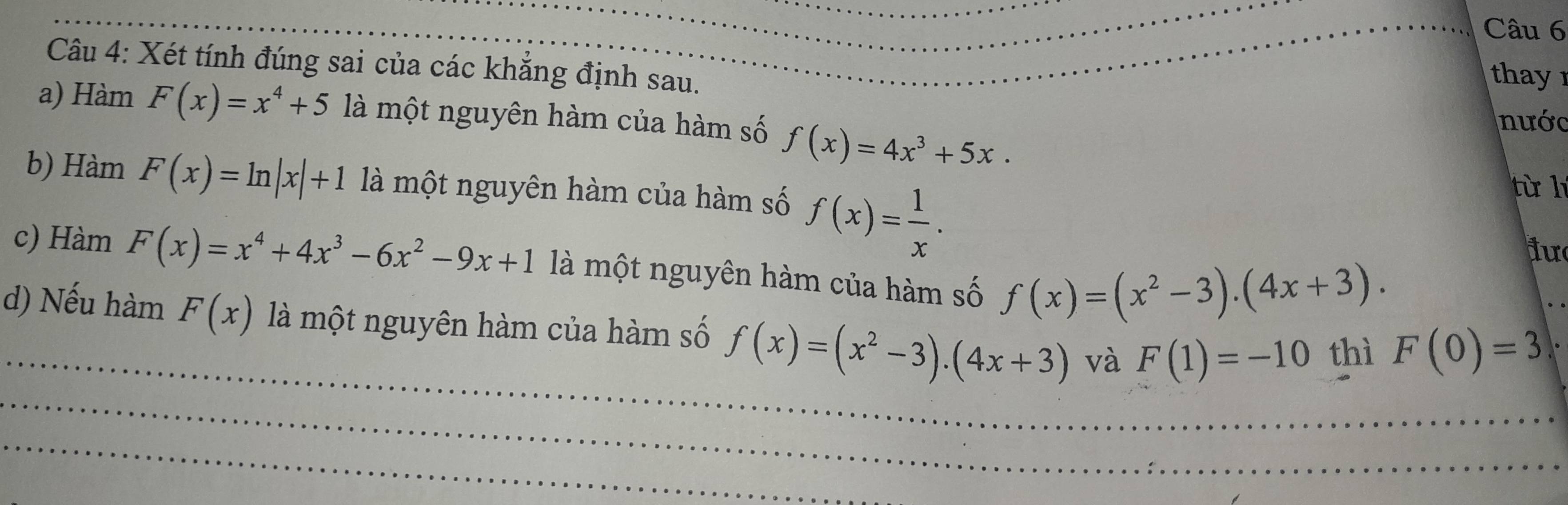 Xét tính đúng sai của các khẳng định sau. 
thay 
a) Hàm F(x)=x^4+5 là một nguyên hàm của hàm số f(x)=4x^3+5x. 
nước 
b) Hàm F(x)=ln |x|+1 là một nguyên hàm của hàm số f(x)= 1/x . 
từ l 
ju 
c) Hàm F(x)=x^4+4x^3-6x^2-9x+1 là một nguyên hàm của hàm số f(x)=(x^2-3).(4x+3). 
_ 
d) Nếu hàm F(x) là một nguyên hàm của hàm số f(x)=(x^2-3).(4x+3) và F(1)=-10 thì F(0)=3
_ 
_ 
_