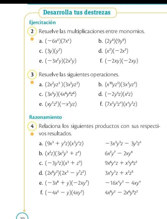 Desarrolla tus destrezas
Ejercitación
2 Resuelve las multiplicaciones entre monomios.
a. (-6x^3)(7x^4) b. (2y^8)(9y^9)
C. (3y)(y^2) d. (x^2)(-2x^2)
e. (-3x^2y)(2x^3y) f. (-2xy)(-2xy)
3 Resuelve las siguientes operaciones.
a. (2x^2yz^3)(3x^3yz^3) b. (x^(10)yz^3)(3x^3yz^3)
C. (3x^5y)(4x^6y^6z^6) d. (-2y^5z)(x^2z)
e. (xy^3z^3)(-x^3yz) f. (7x^2y^3z^4)(x^4y^3z)
Razonamiento
4 Relaciona los siguientes productos con sus respecti-
vos resultados.
a. (9x^3+y^2z)(x^3y^4z) -3x^3y^3z-3y^3z^4
b. (x^2z)(3x^2y^3+z^4) 6x^7y^7-2xy^8
C. (-3y^3z)(x^3+z^3) 9x^6y^4z+x^3y^6z^2
d. (2x^6y^2)(2x^3-y^7z^2) 3x^4y^3z+x^2z^5
e. (-3x^6+y)(-2xy^7) -16x^4y^3-4xy^4
f. (-4x^3-y)(4xy^3) 4x^9y^2-2x^6y^9z^2