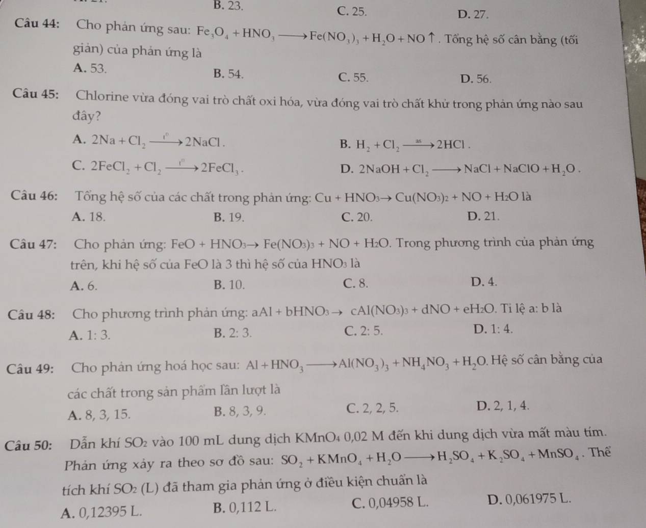 B. 23. C. 25.
D. 27.
Câu 44: Cho phản ứng sau: Fe_3O_4+HNO_3to Fe(NO_3)_3+H_2O+NOuparrow. Tổng hệ số cân bằng (tối
giản) của phản ứng là
A. 53.
B. 54. C. 55. D. 56.
Câu 45: Chlorine vừa đóng vai trò chất oxi hóa, vừa đóng vai trò chất khử trong phản ứng nào sau
đây?
A. 2Na+Cl_2to 2NaCl. B. H_2+Cl_2to 2HCl.
C. 2FeCl_2+Cl_2to 2FeCl_3. D. 2NaOH+Cl_2to NaCl+NaClO+H_2O.
Câu 46: Tổng hệ số của các chất trong phản ứng: Cu+HNO_3to Cu(NO_3)_2+NO+H_2Ola
A. 18. B. 19. C. 20. D. 21.
Câu 47:  Cho phản ứng: FeO+HNO_3to Fe(NO_3)_3+NO+H_2O. Trong phương trình của phản ứng
trên, khi hệ số của FeO là 3 thì hệ số của 1 -INO_3 là
A. 6. B. 10. C. 8. D. 4.
Câu 48: Cho phương trình phản ứng: aAl+bHNO_3to cAl(NO_3)_3+dNO+eH_2O. Ti lệ a: b1 à
A. 1:3. B. 2:3. C. 2:5. D. 1:4.
Câu 49: Cho phản ứng hoá học sau: Al+HNO_3to Al(NO_3)_3+NH_4NO_3+H_2O 9. Hệ số cân bằng của
các chất trong sản phẩm lần lượt là
C. 2, 2, 5.
A. 8, 3, 15. B. 8, 3, 9. D. 2, 1, 4.
Câu 50: Dẫn khí SO_2 vào 100 mL dung dịch KMnO₄ 0,02 M đến khi dung dịch vừa mất màu tím.
Phản ứng xảy ra theo sơ đồ sau: SO_2+KMnO_4+H_2Oto H_2SO_4+K_2SO_4+MnSO_4. Thể
tích khí SO_2 (L) đã tham gia phản ứng ở điều kiện chuẩn là
A. 0,12395 L. B. 0,112 L. C. 0,04958 L. D. 0,061975 L.