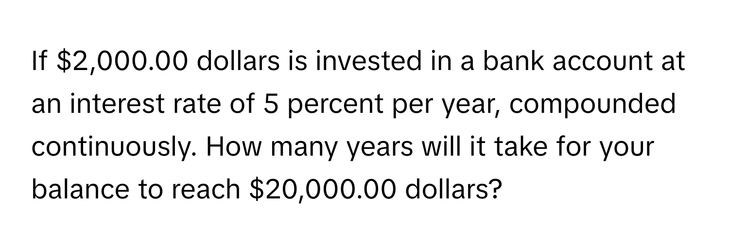 If $2,000.00 dollars is invested in a bank account at an interest rate of 5 percent per year, compounded continuously. How many years will it take for your balance to reach $20,000.00 dollars?