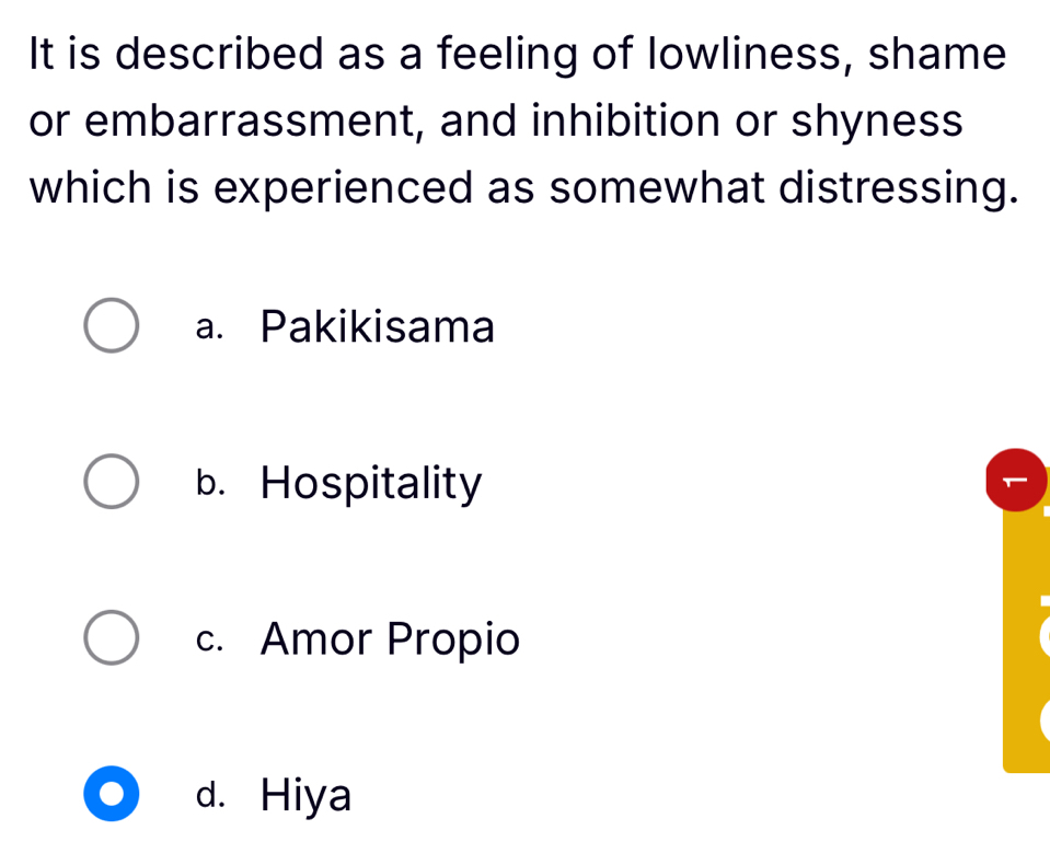 It is described as a feeling of lowliness, shame
or embarrassment, and inhibition or shyness
which is experienced as somewhat distressing.
a. Pakikisama
b. Hospitality
c. Amor Propio
d. Hiya