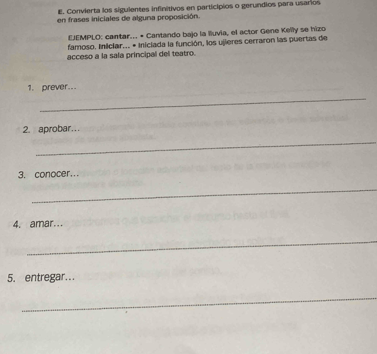 Convierta los siguientes infinitivos en participios o gerundios para usarios 
en frases iniciales de alguna proposición. 
EJEMPLO: cantar... • Cantando bajo la lluvia, el actor Gene Kelly se hizo 
famoso. Iniciar... • Iniciada la función, los ujieres cerraron las puertas de 
acceso a la sala principal del teatro. 
1. prever... 
_ 
2. aprobar… 
_ 
3. conocer... 
_ 
4. amar.. 
_ 
5. entregar... 
_