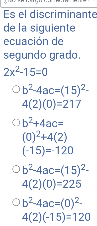 CNO
Es el discriminante
de la siguiente
ecuación de
segundo grado.
2x^2-15=0
b^2-4ac=(15)^2-
4(2)(0)=217
b^2+4ac=
(0)^2+4(2)
(-15)=-120
b^2-4ac=(15)^2-
4(2)(0)=225
b^2-4ac=(0)^2-
4(2)(-15)=120