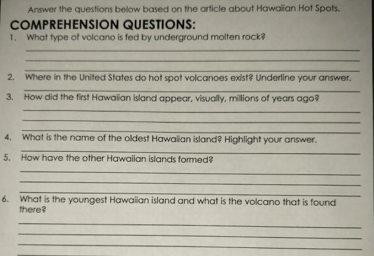 Answer the questions below based on the article about Hawaiian Hot Spots. 
COMPREHENSION QUESTIONS: 
1. What type of volcano is fed by underground molten rock? 
_ 
_ 
_ 
2. Where in the United States do hot spot volcanoes exist? Underline your answer. 
_ 
3. How did the first Hawaiian island appear, visually, millions of years ago? 
_ 
_ 
_ 
4. What is the name of the oldest Hawaiian island? Highlight your answer. 
_ 
5. How have the other Hawaiian islands formed? 
_ 
_ 
_ 
6. What is the youngest Hawaiian island and what is the volcano that is found 
there? 
_ 
_ 
_