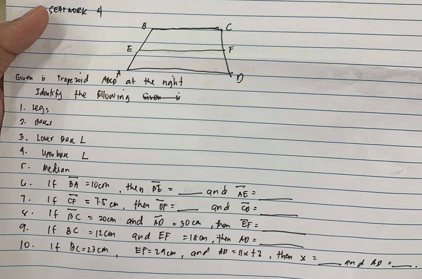 Gven is trape vold 
Idenlify the following
1. Legs
2. Baus
3. Lover Ban L
4. uperban L
r. Meduan
C. If overline BA=10cm , then overline BE= _
and overline AE= _ 
7. If overline CF=7.5cm , then overline OF= _ overline CD=_  __
and
v. If overline BC=20cm and overline AO=30cm , then overline EF=_ 
9. If BC=12cm and EF=18cm ,then AD=_ 
10. If BC=23cm,EF=29cm , and AD=11x+2 , then x=_ mdAD=_  __