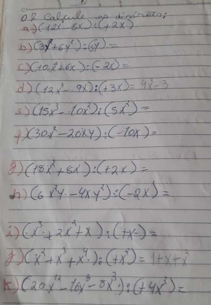 o2 Calcule op dinnoen: 
ad (12x-6x):(+2x)
b) (3y^7+6y^2):(3y)=
() (10· x^2+6x):(-2x)=
d (12x^3-9x):(+3x)=4x^3-3
e) (15x^3-10x^2);(5x^2)=
(30x^2-20xy):(-10x)=
(18x^2+8x):(+2x)=
() (6x^2y· -4xy^2):(-2x)=
(x^3+2x^2+x):(+x-)=
(x^2+x^3+x^4· ):(+x^2)=1+x+x^2
K) (20x^(12)-16x^8-5x^3):(+4x^3)=