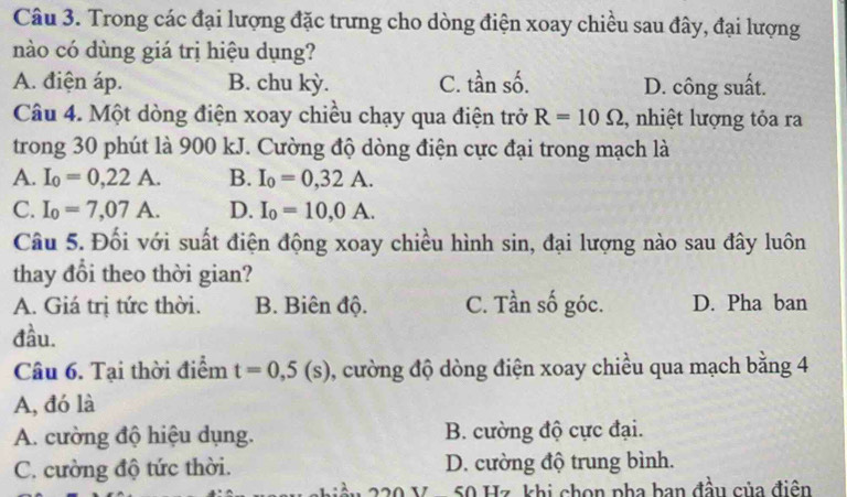 Trong các đại lượng đặc trưng cho dòng điện xoay chiều sau đây, đại lượng
nào có dùng giá trị hiệu dụng?
A. điện áp. B. chu kỳ. C. tần số. D. công suất.
Câu 4. Một dòng điện xoay chiều chạy qua điện trở R=10Omega , nhiệt lượng tỏa ra
trong 30 phút là 900 kJ. Cường độ dòng điện cực đại trong mạch là
A. I_0=0,22A. B. I_0=0,32A.
C. I_0=7,07A. D. I_0=10,0A. 
Câu 5. Đối với suất điện động xoay chiều hình sin, đại lượng nào sau đây luôn
thay đổi theo thời gian?
A. Giá trị tức thời. B. Biên độ. C. Tần số góc. D. Pha ban
đầu.
Câu 6. Tại thời điểm t=0,5(s) , cường độ dòng điện xoay chiều qua mạch bằng 4
A, đó là
A. cường độ hiệu dụng. B. cường độ cực đại.
C. cường độ tức thời. D. cường độ trung bình.
x 50 Hz khi chọn pha ban đầu của điên