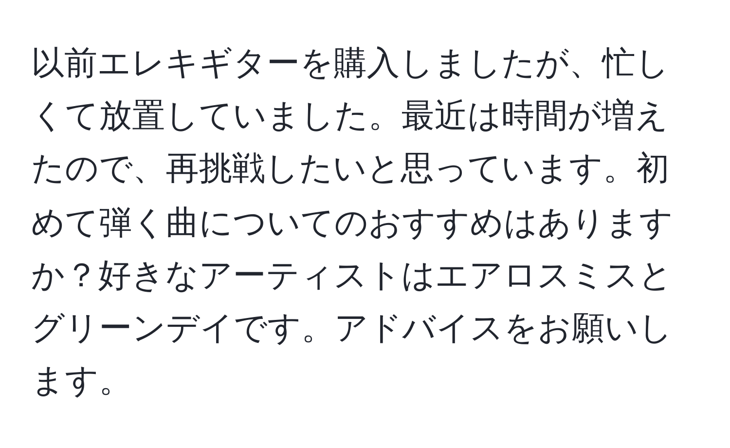 以前エレキギターを購入しましたが、忙しくて放置していました。最近は時間が増えたので、再挑戦したいと思っています。初めて弾く曲についてのおすすめはありますか？好きなアーティストはエアロスミスとグリーンデイです。アドバイスをお願いします。