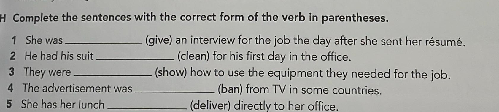 Complete the sentences with the correct form of the verb in parentheses. 
1 She was _(give) an interview for the job the day after she sent her résumé. 
2 He had his suit_ (clean) for his first day in the office. 
3 They were _(show) how to use the equipment they needed for the job. 
4 The advertisement was _(ban) from TV in some countries. 
5 She has her lunch _(deliver) directly to her office.