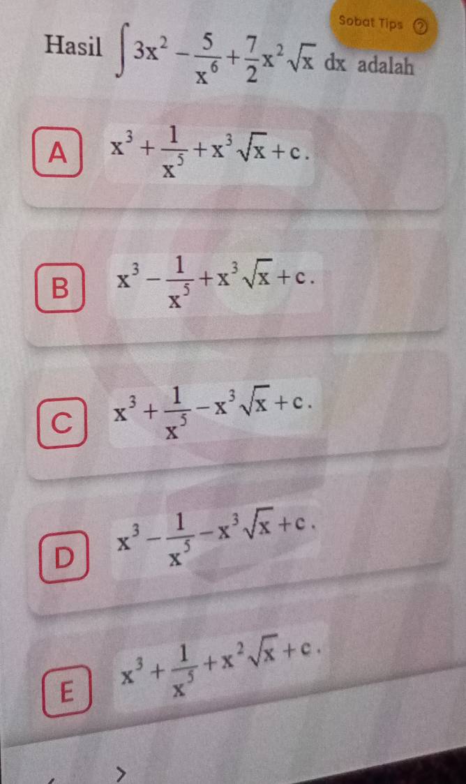 Sobat Tips
Hasil ∈t 3x^2- 5/x^6 + 7/2 x^2sqrt(x)dx adalah
A x^3+ 1/x^5 +x^3sqrt(x)+c.
B x^3- 1/x^5 +x^3sqrt(x)+c.
C x^3+ 1/x^5 -x^3sqrt(x)+c.
D x^3- 1/x^5 -x^3sqrt(x)+c.
E x^3+ 1/x^5 +x^2sqrt(x)+c.