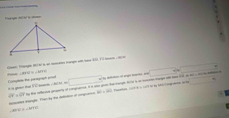 Triengle RGAf is shown. 
Given Triangle RGAf is an isosceles trangle with base overline RM.overline YQ bisects ∠ ROM
Prove: ∠ RYG≌ ∠ MYG
BG=MI/ly cfnisoce 
It is given that overline YG bisects ∠ RGM so □ by definition of angle bisector and □ cm overline RM □ 
Complete the paragraph proof. 
4.7
overline GY≌ overline GYby the reflexive property of congruence. It is also given that triangle RGM is an isesceies triangle with base 
isosceles triangle. Then by the definition of congruence. overline RG≌ overline MG. Therefore. △ GYR≌ △ GYM by SAS Congruents, so by □
∠ RYG≌ ∠ MYG.