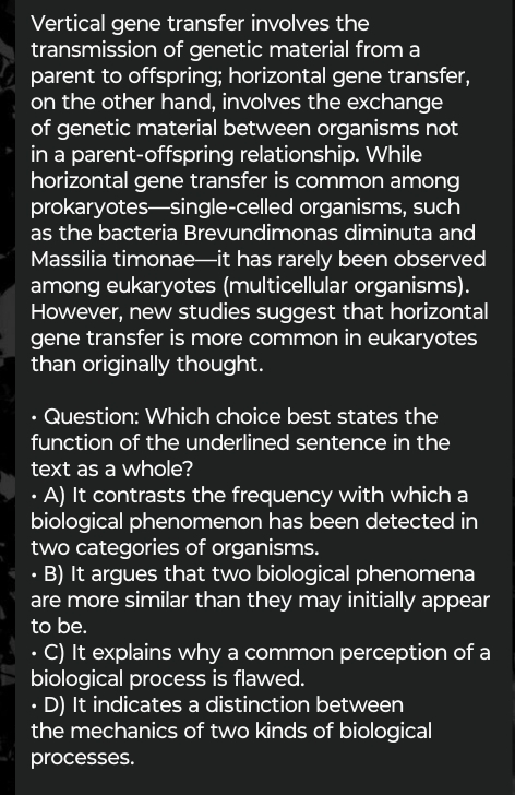 Vertical gene transfer involves the
transmission of genetic material from a
parent to offspring; horizontal gene transfer,
on the other hand, involves the exchange
of genetic material between organisms not
in a parent-offspring relationship. While
horizontal gene transfer is common among
prokaryotes—single-celled organisms, such
as the bacteria Brevundimonas diminuta and
Massilia timonae—it has rarely been observed
among eukaryotes (multicellular organisms).
However, new studies suggest that horizontal
gene transfer is more common in eukaryotes
than originally thought.
• Question: Which choice best states the
function of the underlined sentence in the
text as a whole?
• A) It contrasts the frequency with which a
biological phenomenon has been detected in
two categories of organisms.
• B) It argues that two biological phenomena
are more similar than they may initially appear
to be.
• C) It explains why a common perception of a
biological process is flawed.
D) It indicates a distinction between
the mechanics of two kinds of biological
processes.