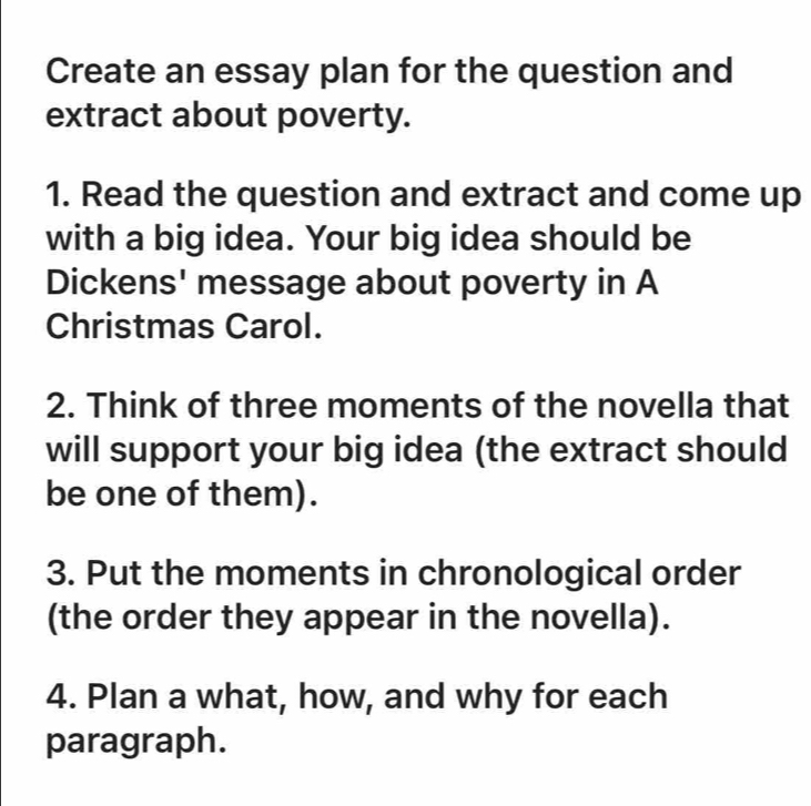 Create an essay plan for the question and 
extract about poverty. 
1. Read the question and extract and come up 
with a big idea. Your big idea should be 
Dickens' message about poverty in A 
Christmas Carol. 
2. Think of three moments of the novella that 
will support your big idea (the extract should 
be one of them). 
3. Put the moments in chronological order 
(the order they appear in the novella). 
4. Plan a what, how, and why for each 
paragraph.