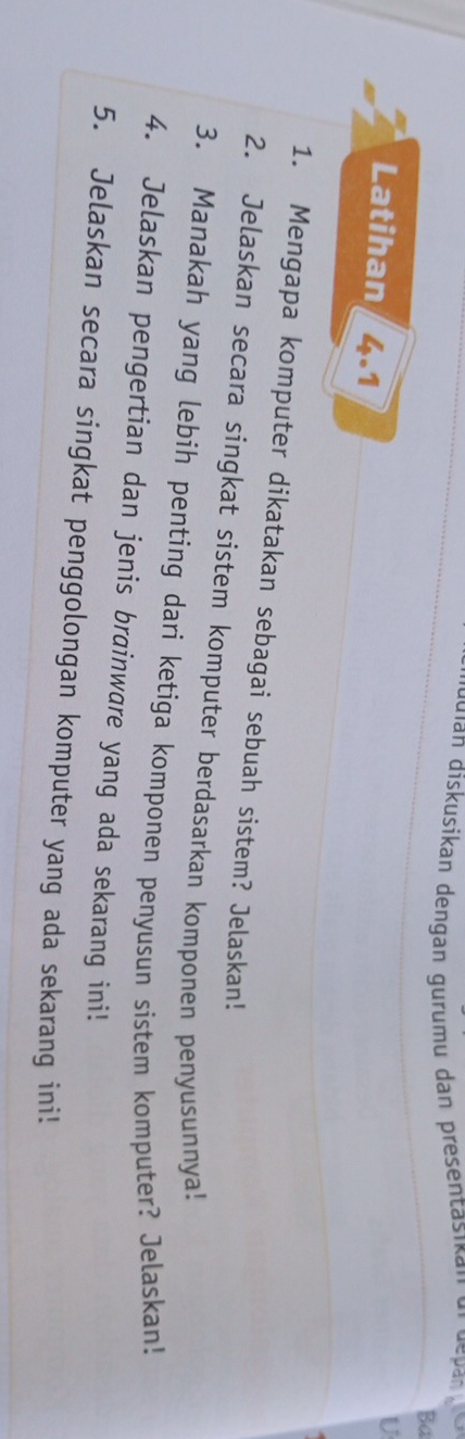 duian diskusikan dengan gurumu dan presentasik a n ur depan 
Ba 
Latihan 4.1 
U 
1. Mengapa komputer dikatakan sebagai sebuah sistem? Jelaskan! 
2. Jelaskan secara singkat sistem komputer berdasarkan komponen penyusunnya! 
3. Manakah yang lebih penting dari ketiga komponen penyusun sistem komputer? Jelaskan! 
4. Jelaskan pengertian dan jenis brainware yang ada sekarang ini! 
5. Jelaskan secara singkat penggolongan komputer yang ada sekarang ini!