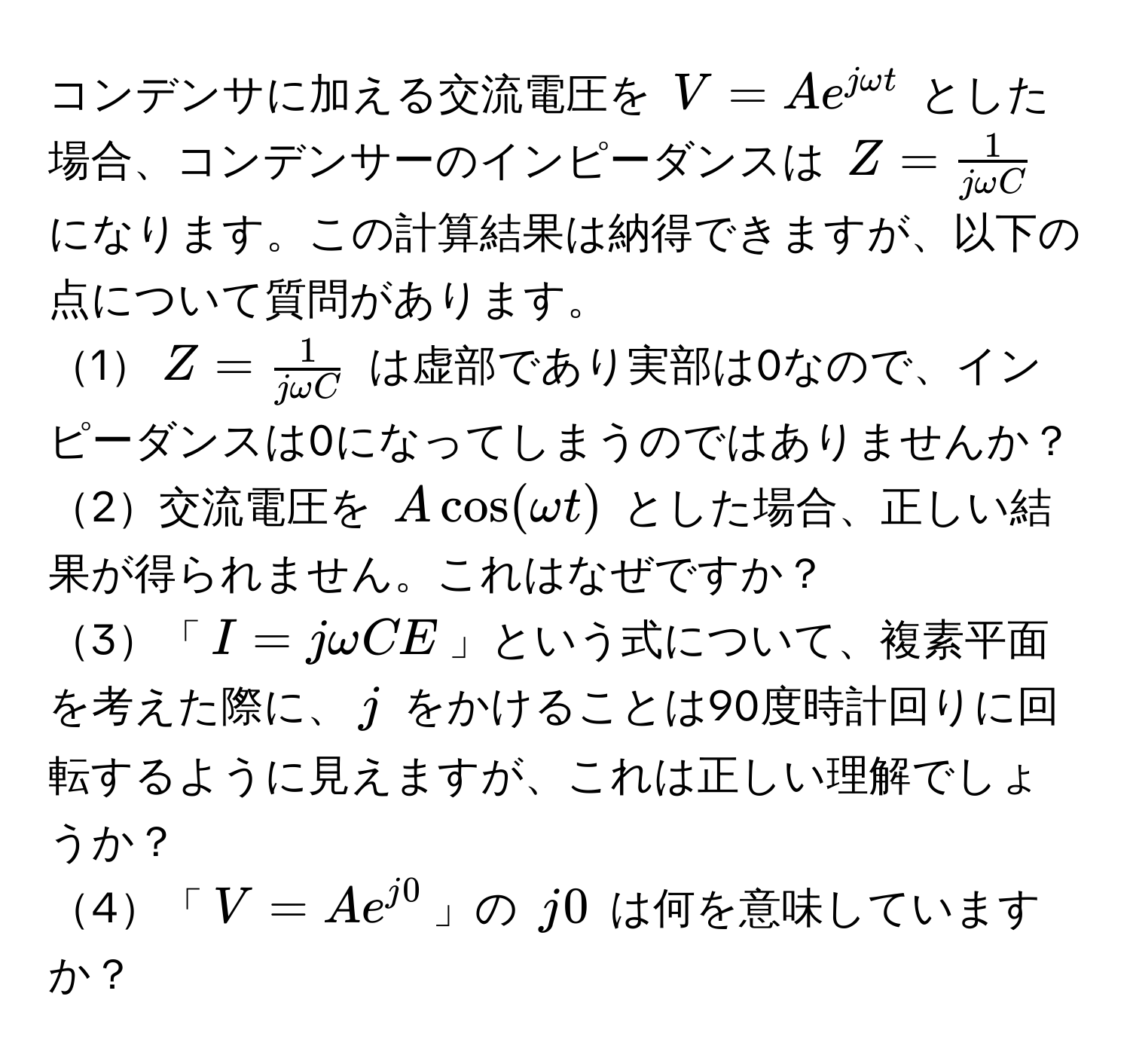 コンデンサに加える交流電圧を $V = A e^(j omega t)$ とした場合、コンデンサーのインピーダンスは $Z =  1/j omega C $ になります。この計算結果は納得できますが、以下の点について質問があります。  
1$Z =  1/j omega C $ は虚部であり実部は0なので、インピーダンスは0になってしまうのではありませんか？  
2交流電圧を $A cos(omega t)$ とした場合、正しい結果が得られません。これはなぜですか？  
3「$I = j omega C E$」という式について、複素平面を考えた際に、$j$ をかけることは90度時計回りに回転するように見えますが、これは正しい理解でしょうか？  
4「$V = Ae^(j0)$」の $j0$ は何を意味していますか？