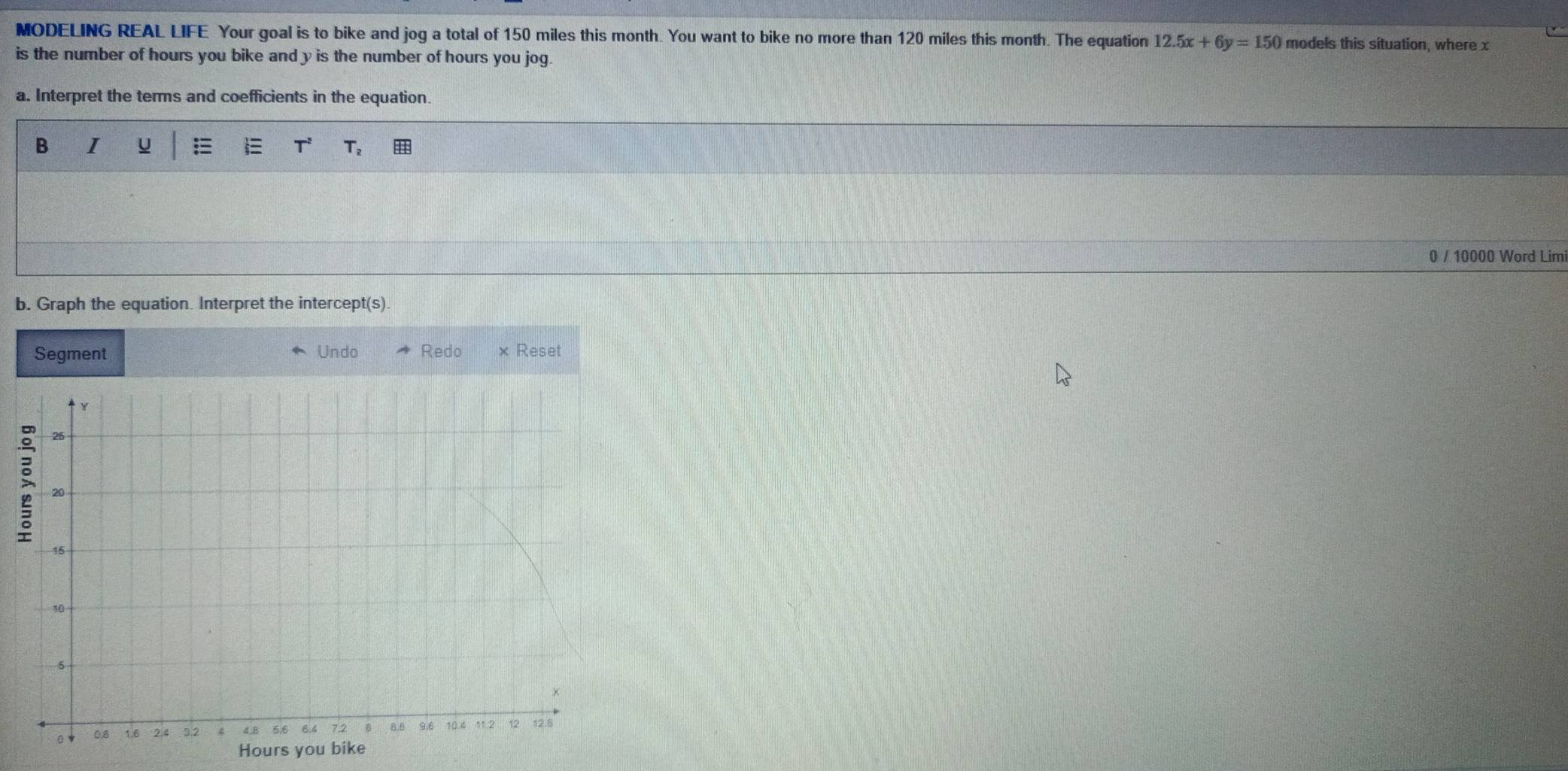 MODELING REAL LIFE Your goal is to bike and jog a total of 150 miles this month. You want to bike no more than 120 miles this month. The equation 12.5x+6y=150 models this situation, where x
is the number of hours you bike and y is the number of hours you jog. 
a. Interpret the terms and coefficients in the equation. 
B I u  Tz 
0 / 10000 Word Limi 
b. Graph the equation. Interpret the intercept(s). 
Segment Undo Redo × Reset
Hours you b