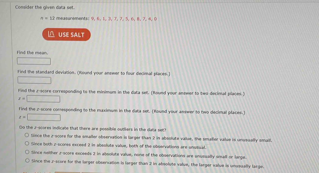 Consider the given data set.
n=12 measurements: 9, 6, 1, 3, 7, 7, 5, 6, 8, 7, 4, 0
△ USE SALT
Find the mean.
Find the standard deviation. (Round your answer to four decimal places.)
Find the z-score corresponding to the minimum in the data set. (Round your answer to two decimal places.)
z=□
Find the z-score corresponding to the maximum in the data set. (Round your answer to two decimal places.)
z=□
Do the z-scores indicate that there are possible outliers in the data set?
Since the z-score for the smaller observation is larger than 2 in absolute value, the smaller value is unusually small.
Since both z-scores exceed 2 in absolute value, both of the observations are unusual.
Since neither z-score exceeds 2 in absolute value, none of the observations are unusually small or large.
Since the z-score for the larger observation is larger than 2 in absolute value, the larger value is unusually large.