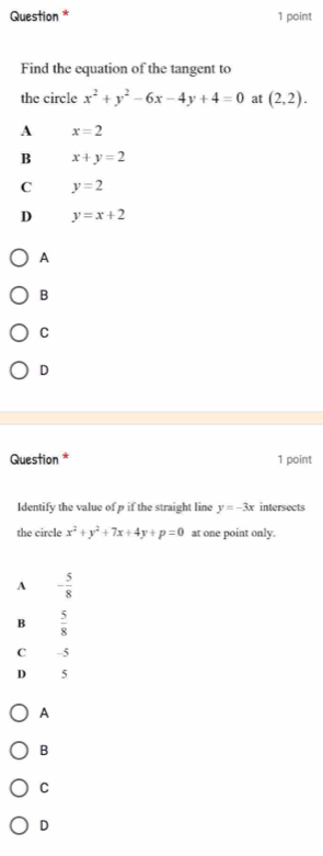 Question * 1 point
Find the equation of the tangent to
the circle x^2+y^2-6x-4y+4=0 at (2,2).
A x=2
B x+y=2
C y=2
D y=x+2
A
B
C
D
Question * 1 point
Identify the value of p if the straight line y=-3x intersects
the circle x^2+y^2+7x+4y+p=0 at one point only.
A - 5/8 
B  5/8 
C -5
D 5
A
B
C
D