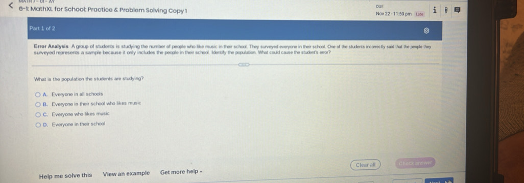 6-1: MathXL for School: Practice & Problem Solving Copy 1 Nov 22 - 11:59 pm Late DUE
Part 1 of 2
Errer Analysis A group of students is studying the number of people who like music in their school. They surveyed everyone in their school. One of the students incorrectly said that the people they
surveyed represents a sample because it only includes the people in their school. Identify the population. What could cause the student's error?
What is the population the students are studying?
A. Everyone in all schools
B. Everyone in their school who likes music
C. Everyone who likes music
D. Everyone in their school
Clear all Check answer
Help me solve this View an example Get more help -