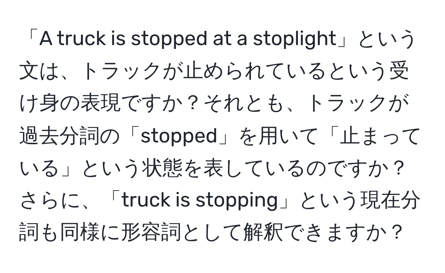 「A truck is stopped at a stoplight」という文は、トラックが止められているという受け身の表現ですか？それとも、トラックが過去分詞の「stopped」を用いて「止まっている」という状態を表しているのですか？さらに、「truck is stopping」という現在分詞も同様に形容詞として解釈できますか？