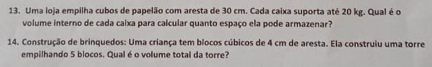 Uma loja empilha cubos de papelão com aresta de 30 cm. Cada caixa suporta até 20 kg. Qual é o 
volume interno de cada caixa para calcular quanto espaço ela pode armazenar? 
14. Construção de brinquedos: Uma criança tem blocos cúbicos de 4 cm de aresta. Ela construiu uma torre 
empilhando 5 blocos. Qual é o volume total da torre?