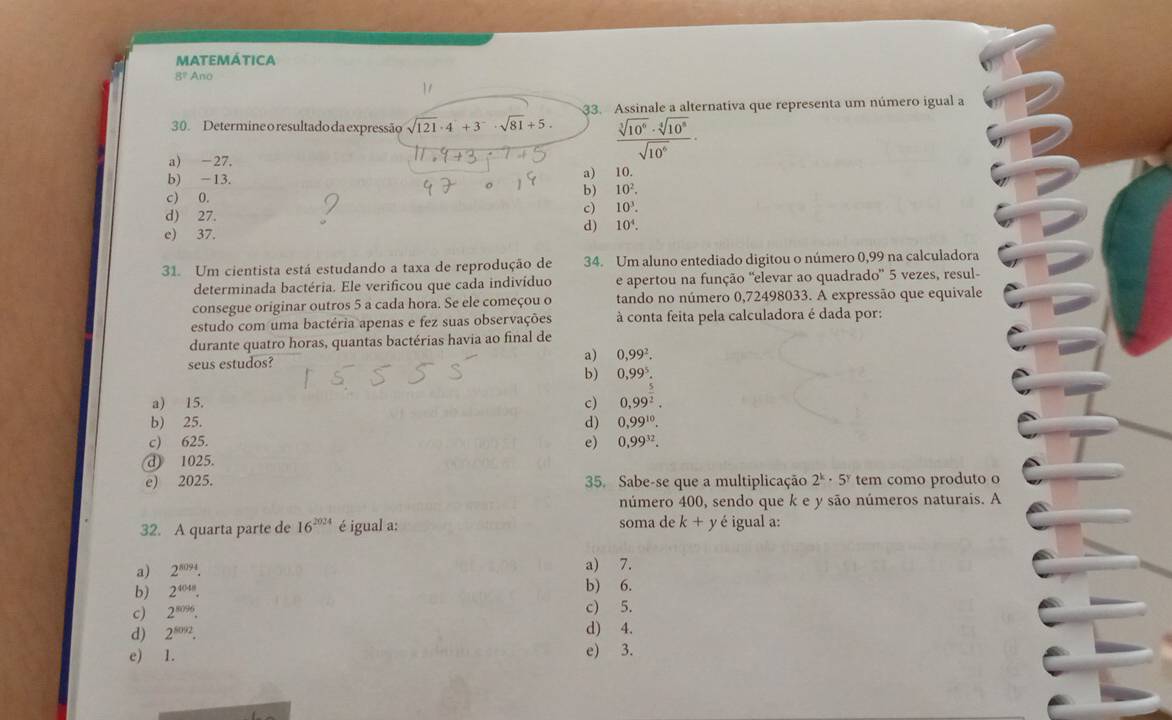 matemática
8! Ano
30. Determine o resultado da expressão sqrt(121)· 4^2+3^-· sqrt(81)+5. 33. Assinale a alternativa que representa um número igual a
a) -27.
 sqrt[3](10^6)· sqrt[4](10^8)/sqrt(10^6) ·
a)
b) -13. 10.
c) 0. b) 10^2.
d) 27.
c) 10^3.
e) 37. d) 10^4.
31. Um cientista está estudando a taxa de reprodução de 34. Um aluno entediado digitou o número 0,99 na calculadora
determinada bactéria. Ele verificou que cada indivíduo e apertou na função 'elevar ao quadrado' 5 vezes, resul-
consegue originar outros 5 a cada hora. Se ele começou o tando no número 0,72498033. A expressão que equivale
estudo com uma bactéria apenas e fez suas observações à conta feita pela calculadora é dada por:
durante quatro horas, quantas bactérias havia ao final de
seus estudos?
a) 0,99^2.
b) 0,99^5.
a) 15. c) 0,99^2.
b) 25. d) 0,99^(10).
c) 625. e) 0,99^(32).
@ 1025.
e) 2025. 35. Sabe-se que a multiplicação 2^k· 5^y tem como produto o
número 400, sendo que k e y são números naturais. A
32. A quarta parte de 16^(2024) é igual a: soma de k+y é igual a:
a) 7.
a) 2^(8094). b) 6.
b) 2^(4048).
c) 2^(8096). c) 5.
d) 2^(8092).
d) 4.
e) 1. e) 3.