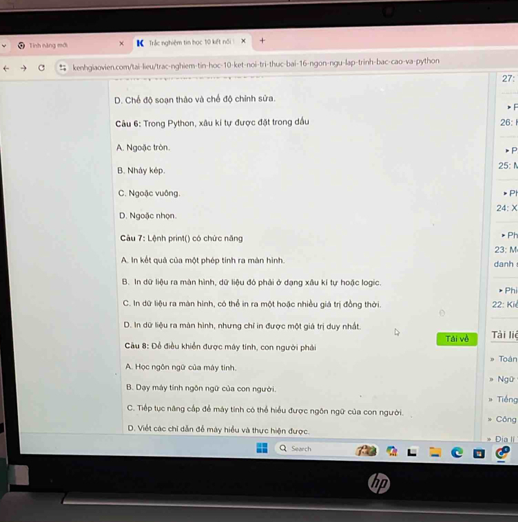 Tính năng mới + Trắc nghiệm tin học 10 kết nối 
kenhgiaovien.com/tai-lieu/trac-nghiem-tin-hoc- 10 -ket-noi-tri-thuc-bai- 16 -ngon-ngu-lap-trinh-bac-cao-va-python 27:
D. Chế độ soạn thảo và chế độ chỉnh sửa.
> F
Câu 6: Trong Python, xâu kí tự được đặt trong dầu
26:1
A. Ngoặc tròn.
P
25:N
B. Nháy kép.
C. Ngoặc vuông. Ph
24:X
D. Ngoặc nhọn.
Câu 7: Lệnh print() có chức năng
Ph
23:N A
A. In kết quả của một phép tính ra màn hình. danh
B. In dữ liệu ra màn hình, dữ liệu đó phải ở dạng xâu kí tự hoặc logic. Phi
C. In dữ liệu ra màn hình, có thể in ra một hoặc nhiều giá trị đồng thời. 22: Kie
D. In dữ liệu ra màn hình, nhưng chỉ in được một giá trị duy nhất. Tài liệ
Tải về
Câu 8: Để điều khiển được máy tính, con người phải
Toán
A. Học ngôn ngữ của máy tính.
Ngữ
B. Dạy máy tính ngôn ngữ của con người.
Tiếng
C. Tiếp tục năng cấp để máy tính có thể hiểu được ngôn ngữ của con người. Công
D. Viết các chỉ dẫn để máy hiểu và thực hiện được. Địa Ií 
Search