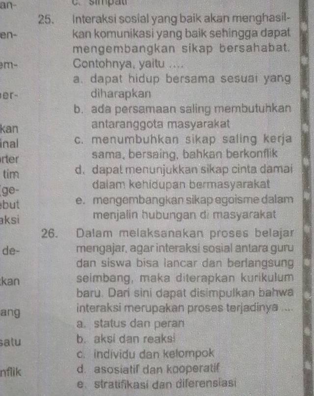 an- . smpat
25. Interaksi sosial yang baik akan menghasil-
en- kan komunikasi yang baik sehingga dapat 
mengembangkan sikap bersahabat.
m- Contohnya, yaitu ....
a. dapat hidup bersama sesual yang
er- diharapkan
b. ada persamaan saling membutuhkan
kan antaranggota masyarakat
inal c. menumbuhkan sikap saling kerja
rter sama, bersaing, bahkan berkonflik
tim d. dapal menunjukkan sikap cinta damai
(ge- dalam kehidupan bermasyarakat
but e. mengembangkan sikap egoisme dalam
aksi menjalin hubungan di masyarakat 
26. Dalam melaksanakan proses belajar
de- mengajar, agar interaksi sosial antara guru
dan siswa bisa lancar dan berlangsung
kan seimbang, maka diterapkan kurikulum
baru. Dari sini dapat disimpulkan bahwa
ang interaksi merupakan proses terjadinya ....
a.status dan peran
satu b. aksi dan reaksi
c. individu dan kelompok
nflik d. asosiatif dan kooperatif
e. stratifikasí dan diferensiasi